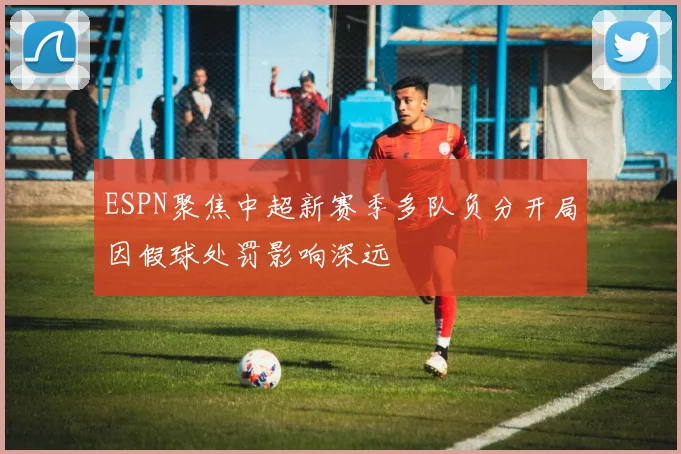 ESPN聚焦中超新赛季多队负分开局因假球处罚影响深远