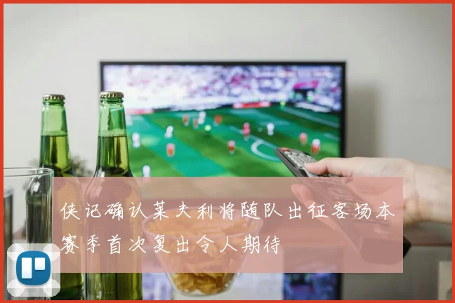 侠记确认莱夫利将随队出征客场本赛季首次复出令人期待