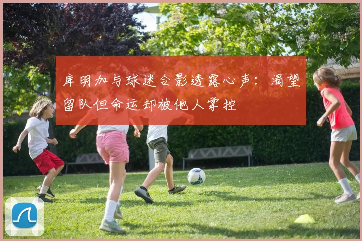 库明加与球迷合影透露心声：渴望留队但命运却被他人掌控