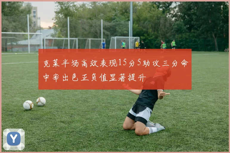 克莱半场高效表现15分5助攻三分命中率出色正负值显著提升