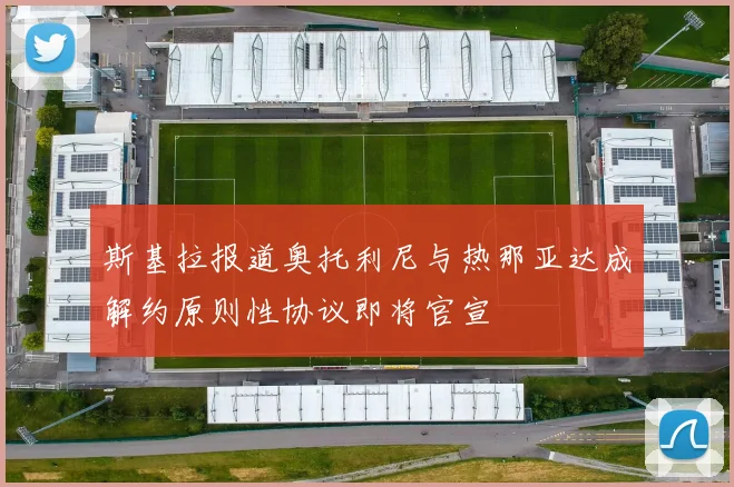 斯基拉报道奥托利尼与热那亚达成解约原则性协议即将官宣