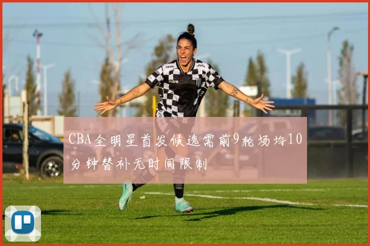 CBA全明星首发候选需前9轮场均10分钟替补无时间限制