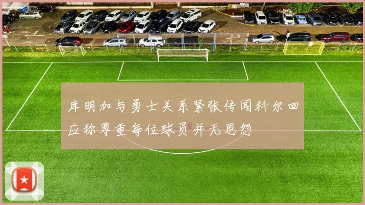 库明加与勇士关系紧张传闻科尔回应称尊重每位球员并无恩怨