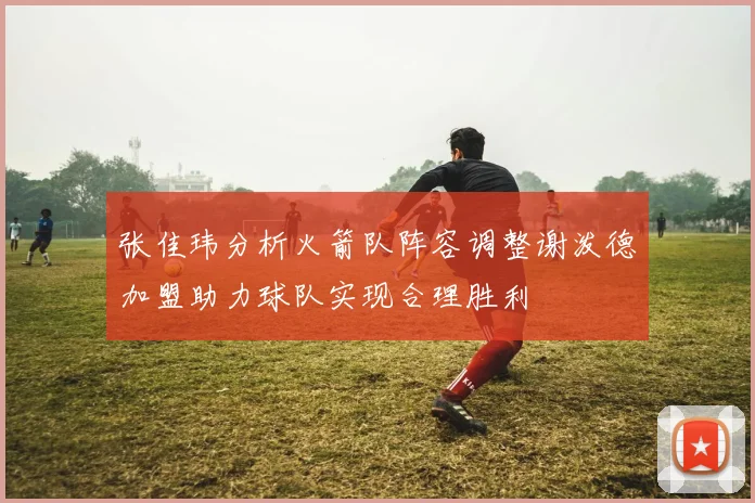 张佳玮分析火箭队阵容调整谢泼德加盟助力球队实现合理胜利