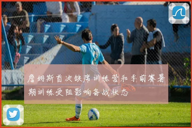 詹姆斯首次缺席训练营和季前赛暑期训练受阻影响备战状态