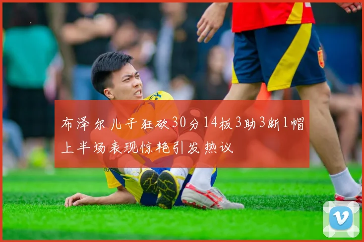 布泽尔儿子狂砍30分14板3助3断1帽上半场表现惊艳引发热议