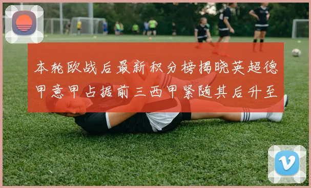 本轮欧战后最新积分榜揭晓英超德甲意甲占据前三西甲紧随其后升至第四