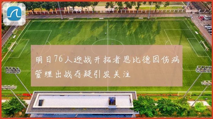 明日76人迎战开拓者恩比德因伤病管理出战存疑引发关注