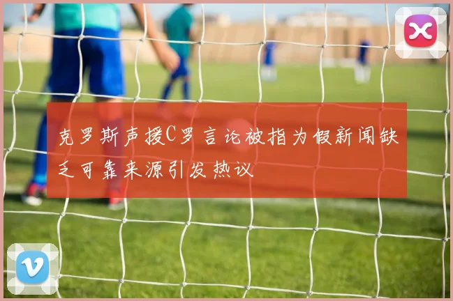克罗斯声援C罗言论被指为假新闻缺乏可靠来源引发热议