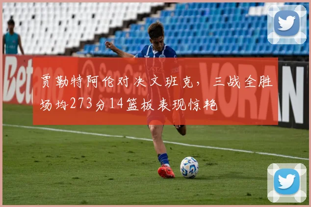 贾勒特阿伦对决文班克，三战全胜场均273分14篮板表现惊艳
