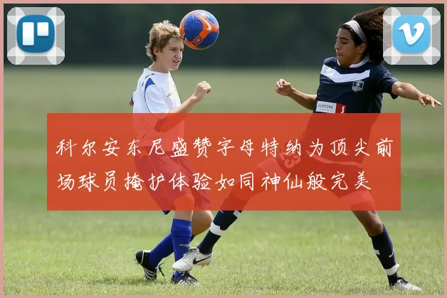 科尔安东尼盛赞字母特纳为顶尖前场球员掩护体验如同神仙般完美