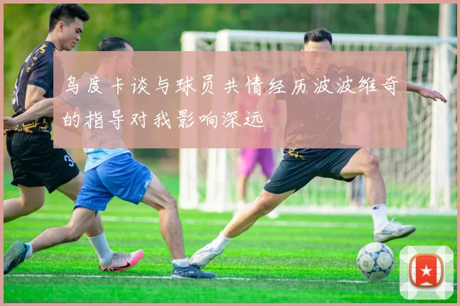 乌度卡谈与球员共情经历波波维奇的指导对我影响深远