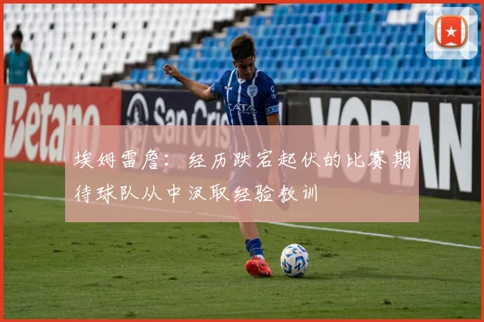 埃姆雷詹：经历跌宕起伏的比赛期待球队从中汲取经验教训