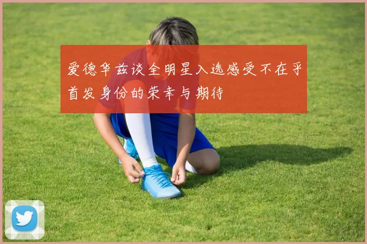 爱德华兹谈全明星入选感受不在乎首发身份的荣幸与期待