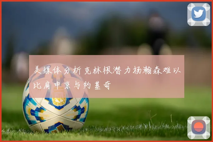 美媒体分析克林根潜力杨瀚森难以比肩申京与约基奇