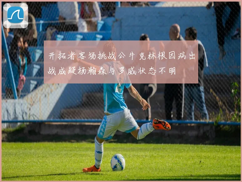开拓者客场挑战公牛克林根因病出战成疑杨瀚森与罗威状态不明