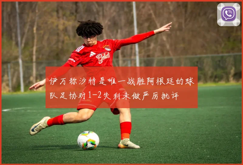 伊万称沙特是唯一战胜阿根廷的球队足协对1-2失利未做严厉批评