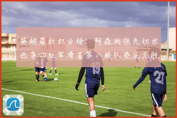 英超最新积分榜：阿森纳领先切尔西争四红军滑落第六狼队垫底无胜绩