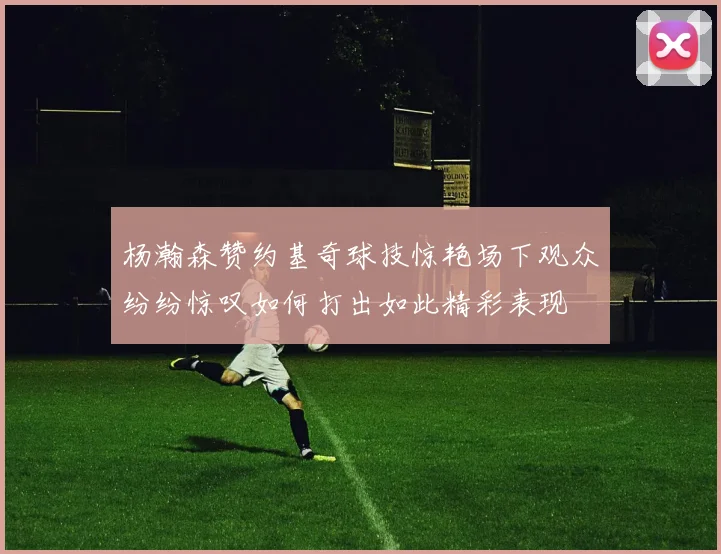 杨瀚森赞约基奇球技惊艳场下观众纷纷惊叹如何打出如此精彩表现