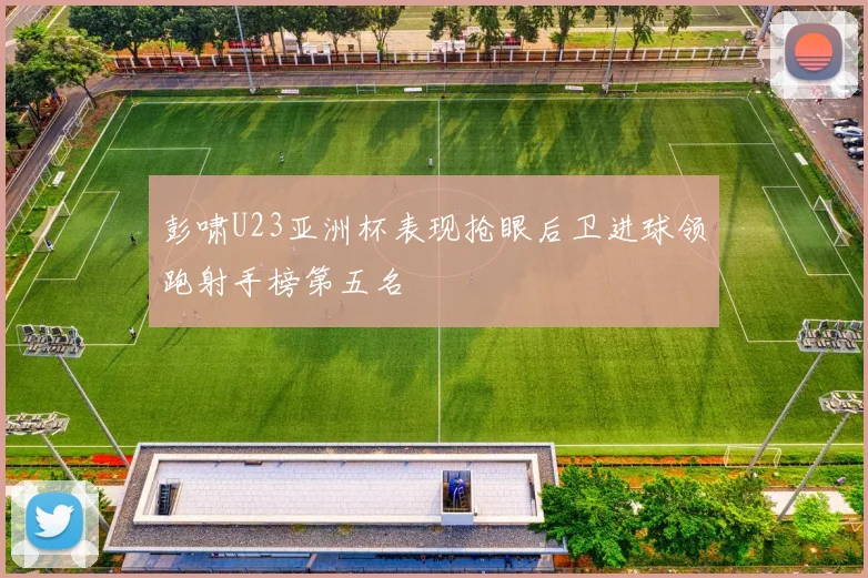 彭啸U23亚洲杯表现抢眼后卫进球领跑射手榜第五名