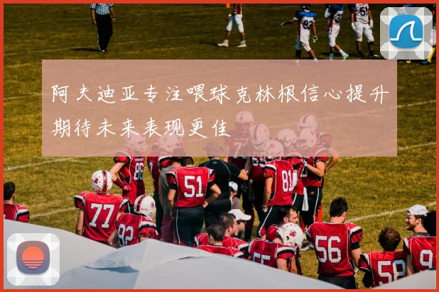 阿夫迪亚专注喂球克林根信心提升期待未来表现更佳