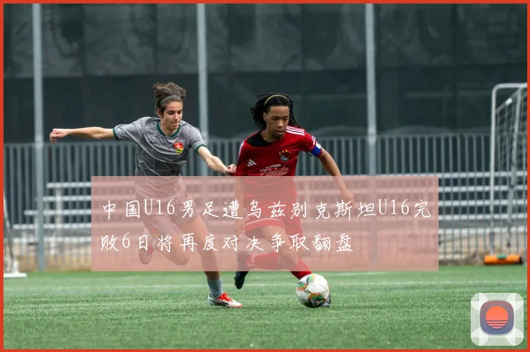 中国U16男足遭乌兹别克斯坦U16完败6日将再度对决争取翻盘