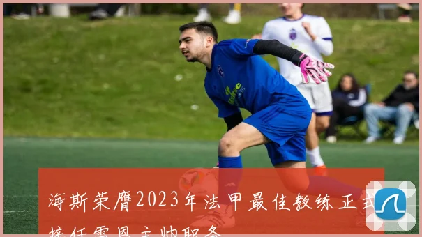 海斯荣膺2023年法甲最佳教练正式接任雷恩主帅职务