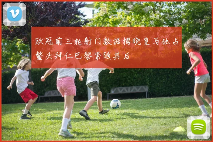 欧冠前三轮射门数据揭晓皇马独占鳌头拜仁巴黎紧随其后
