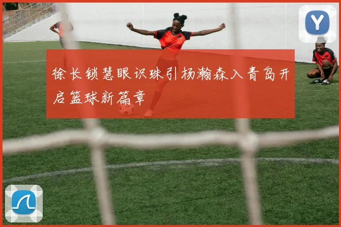 徐长锁慧眼识珠引杨瀚森入青岛开启篮球新篇章