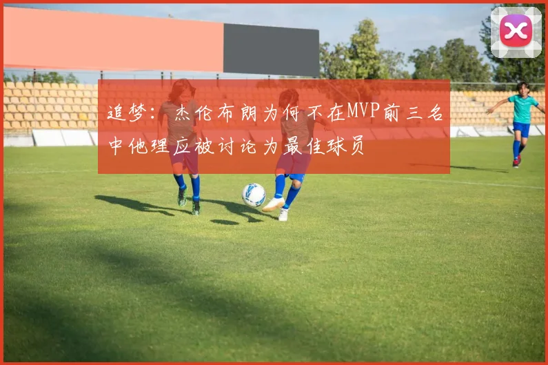 追梦：杰伦布朗为何不在MVP前三名中他理应被讨论为最佳球员