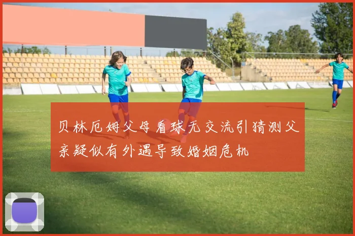 贝林厄姆父母看球无交流引猜测父亲疑似有外遇导致婚姻危机