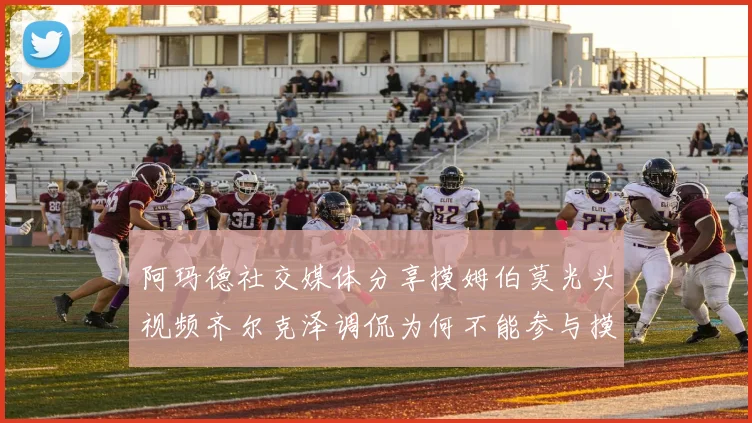 阿玛德社交媒体分享摸姆伯莫光头视频齐尔克泽调侃为何不能参与摸头活动