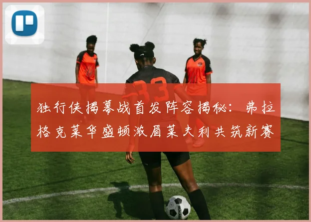 独行侠揭幕战首发阵容揭秘：弗拉格克莱华盛顿浓眉莱夫利共筑新赛季希望