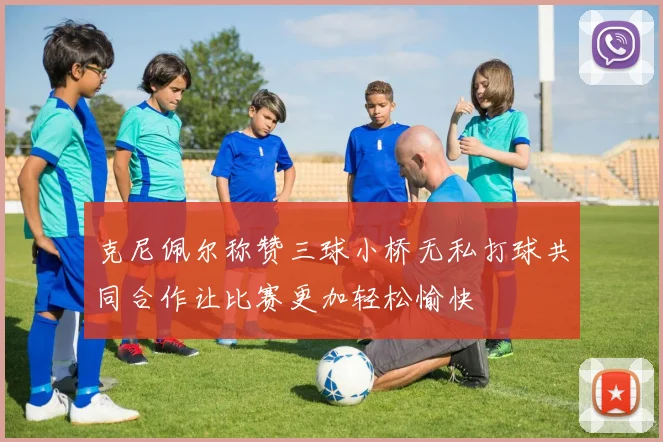 克尼佩尔称赞三球小桥无私打球共同合作让比赛更加轻松愉快